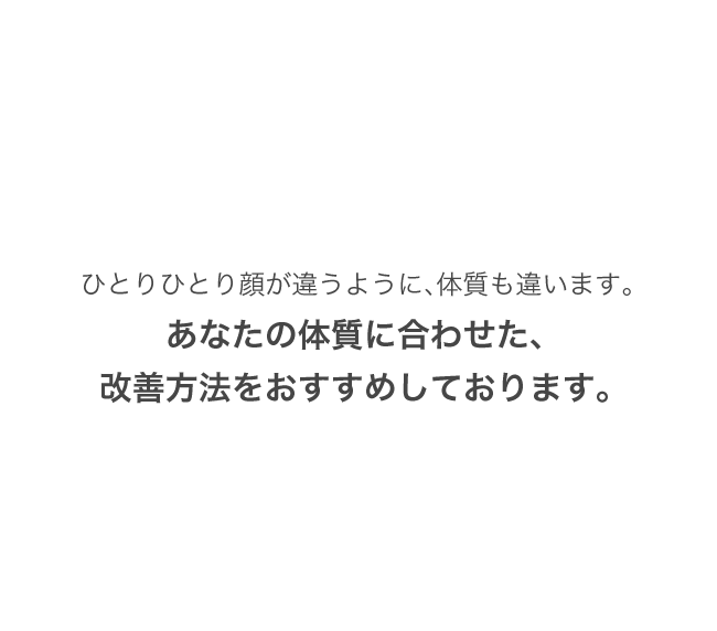 ひとりひとり顔が違うように、体質も違います。あなたの体質に合わせた、改善方法をおすすめしております。